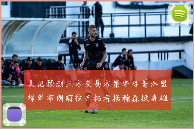 美记预测三方交易方案字母哥加盟绿军布朗前往开拓者杨瀚森投奔雄鹿