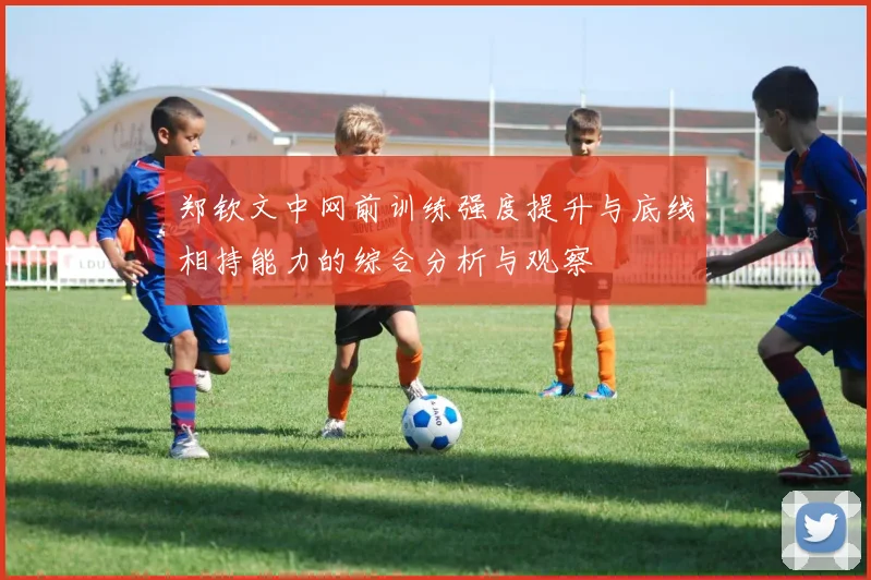 郑钦文中网前训练强度提升与底线相持能力的综合分析与观察