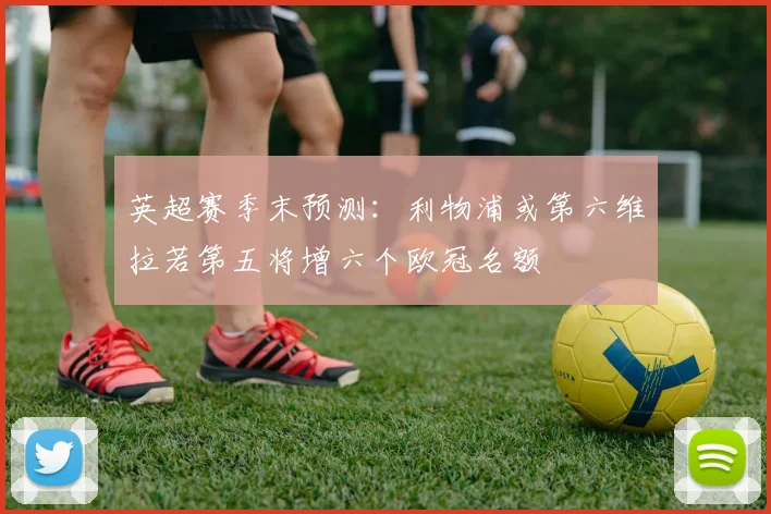 英超赛季末预测：利物浦或第六维拉若第五将增六个欧冠名额