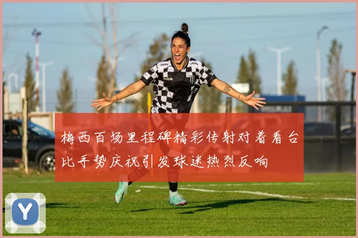 梅西百场里程碑精彩传射对着看台比手势庆祝引发球迷热烈反响