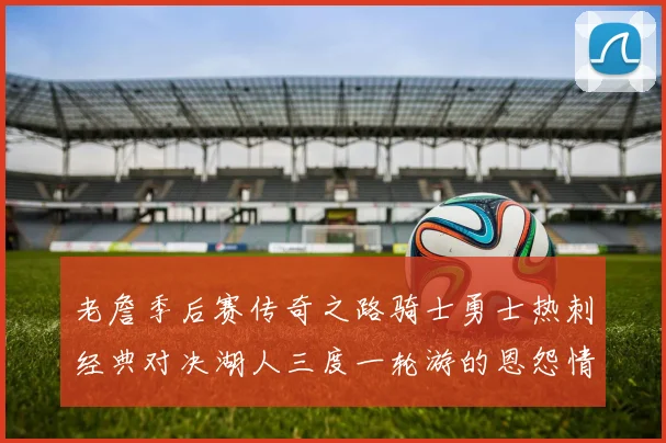 老詹季后赛传奇之路骑士勇士热刺经典对决湖人三度一轮游的恩怨情仇