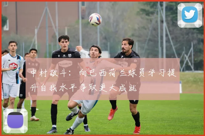 中村敬斗：向巴西荷兰球员学习提升自我水平争取更大成就
