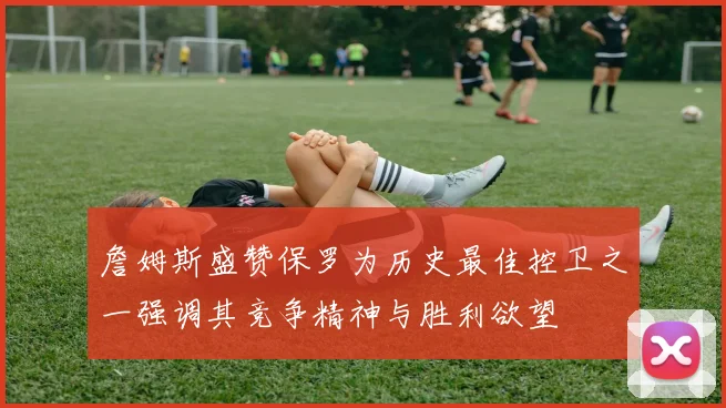 詹姆斯盛赞保罗为历史最佳控卫之一强调其竞争精神与胜利欲望