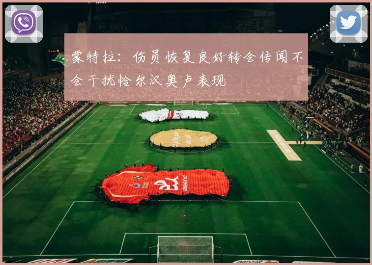 蒙特拉：伤员恢复良好转会传闻不会干扰恰尔汉奥卢表现