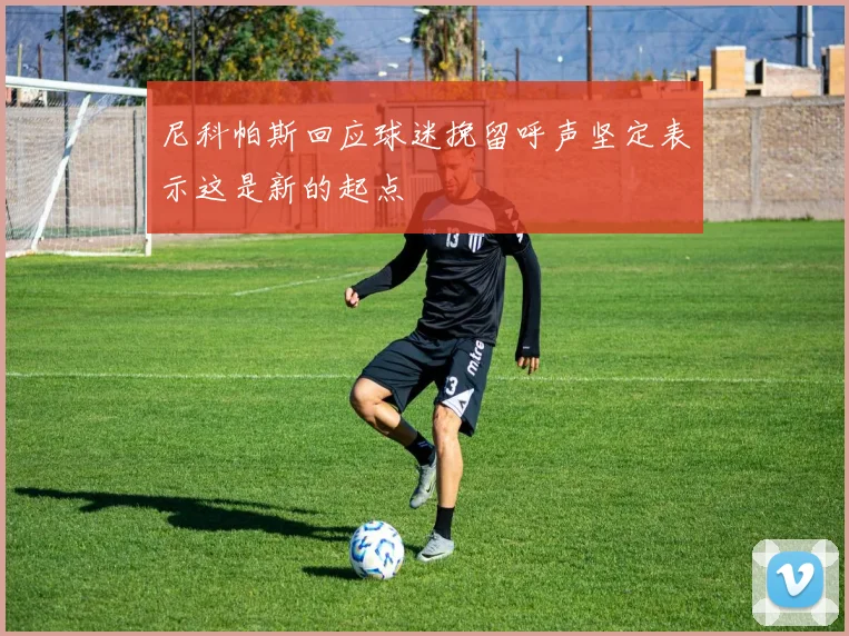 尼科帕斯回应球迷挽留呼声坚定表示这是新的起点