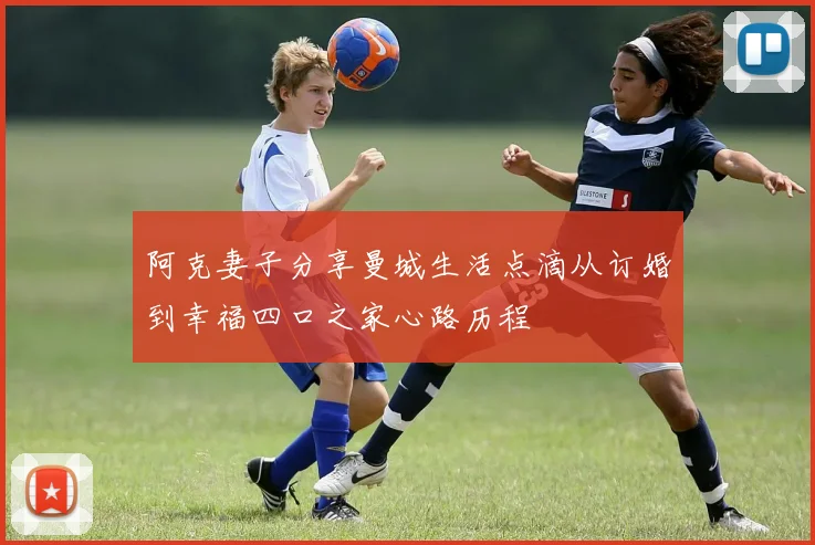 阿克妻子分享曼城生活点滴从订婚到幸福四口之家心路历程