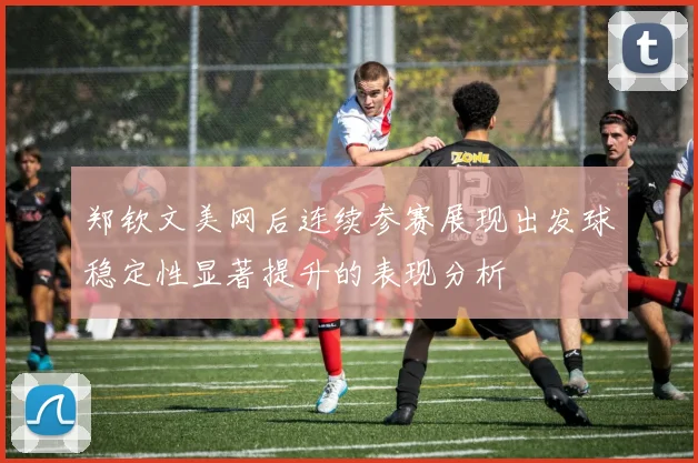 郑钦文美网后连续参赛展现出发球稳定性显著提升的表现分析