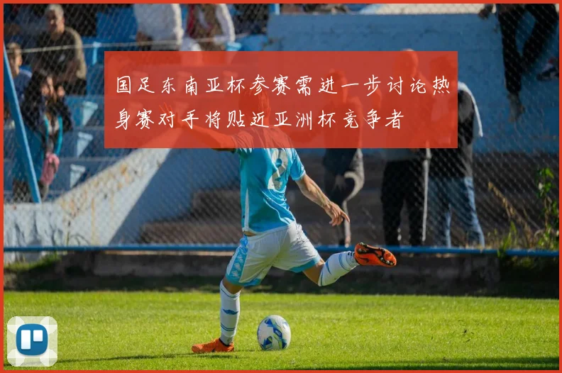 国足东南亚杯参赛需进一步讨论热身赛对手将贴近亚洲杯竞争者