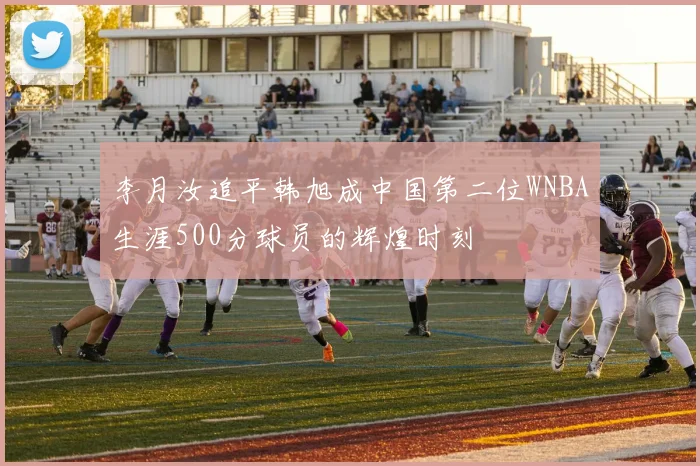 李月汝追平韩旭成中国第二位WNBA生涯500分球员的辉煌时刻