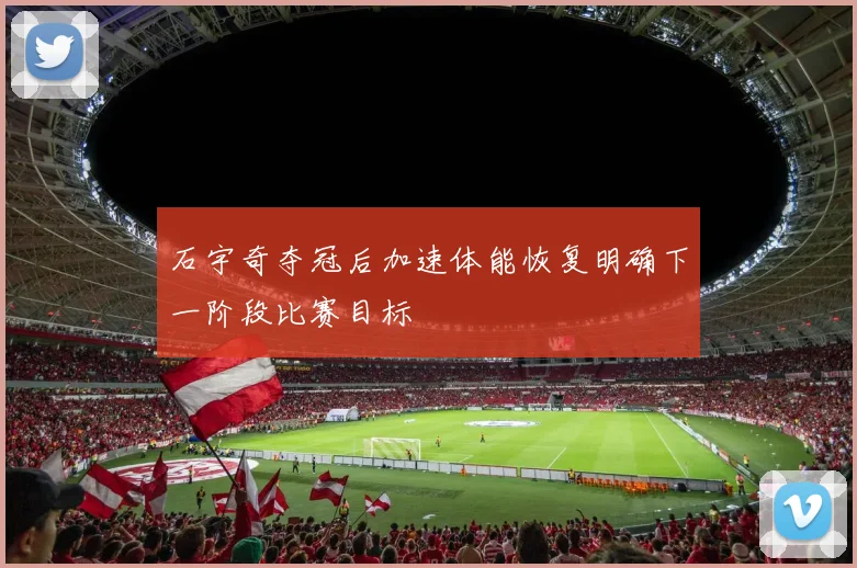 石宇奇夺冠后加速体能恢复明确下一阶段比赛目标