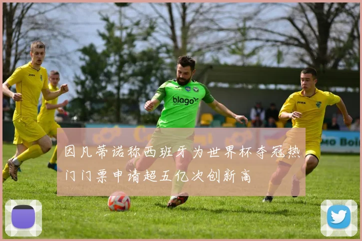 因凡蒂诺称西班牙为世界杯夺冠热门门票申请超五亿次创新高