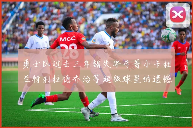 勇士队过去三年错失字母哥小卡杜兰特利拉德乔治等超级球星的遗憾回顾