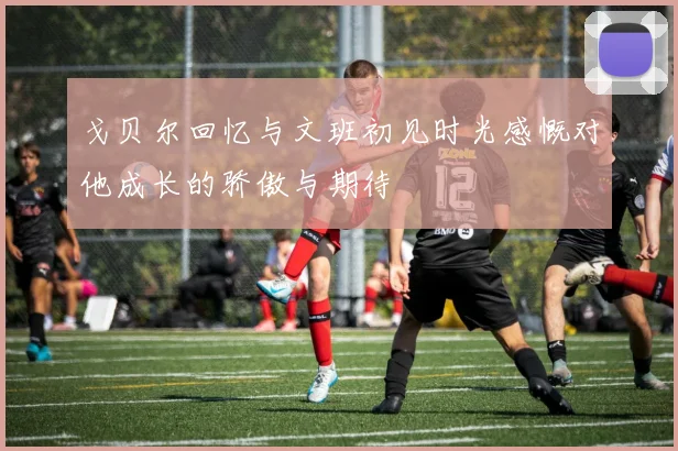 戈贝尔回忆与文班初见时光感慨对他成长的骄傲与期待