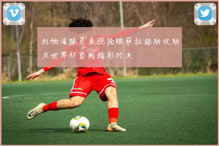 利物浦球员表现抢眼萨拉赫助攻助力世界杯首轮精彩对决