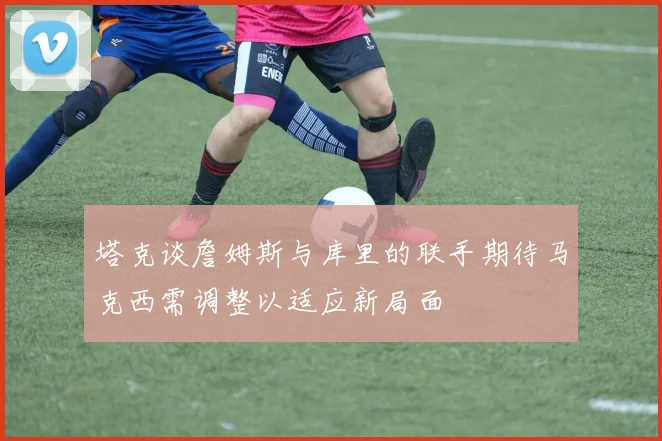 塔克谈詹姆斯与库里的联手期待马克西需调整以适应新局面