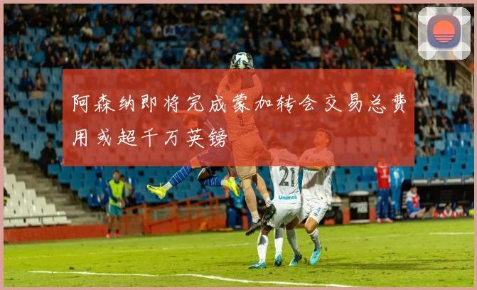 阿森纳即将完成蒙加转会交易总费用或超千万英镑