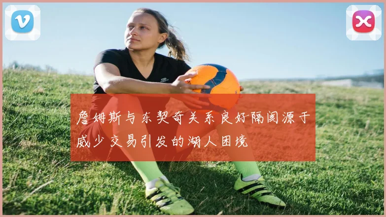 詹姆斯与东契奇关系良好隔阂源于威少交易引发的湖人困境