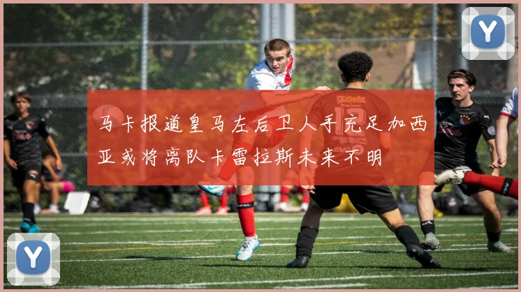 马卡报道皇马左后卫人手充足加西亚或将离队卡雷拉斯未来不明