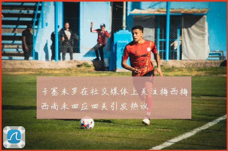 卡塞米罗在社交媒体上关注梅西梅西尚未回应回关引发热议
