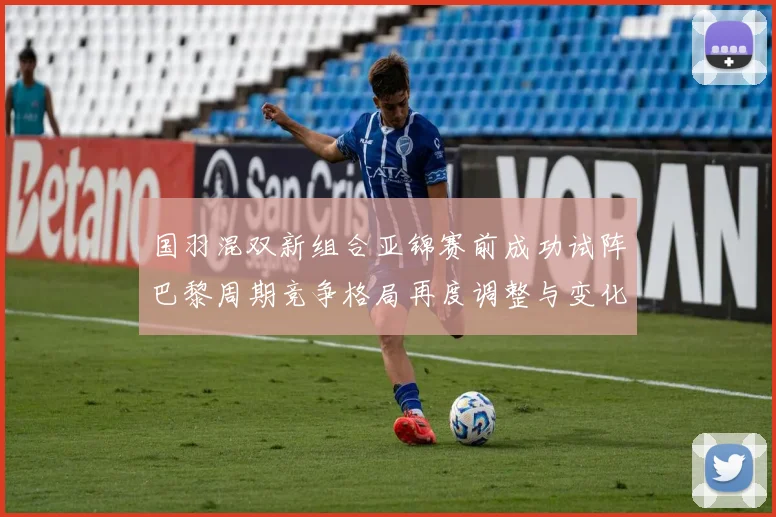 国羽混双新组合亚锦赛前成功试阵巴黎周期竞争格局再度调整与变化