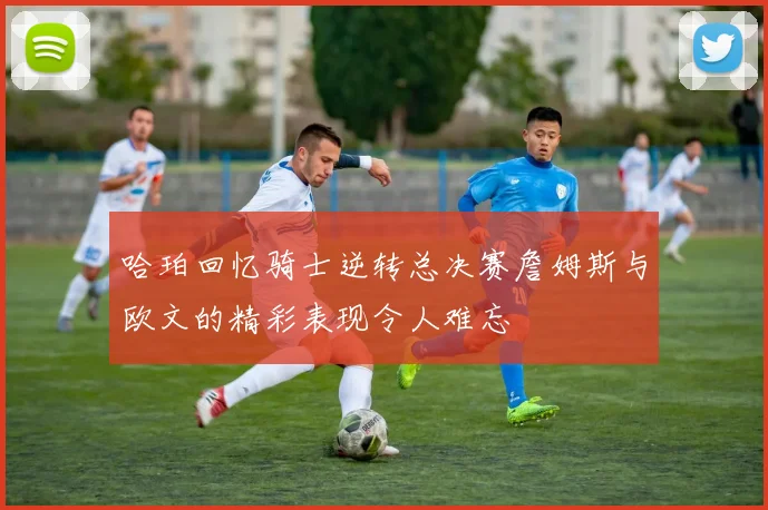 哈珀回忆骑士逆转总决赛詹姆斯与欧文的精彩表现令人难忘