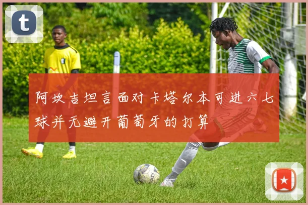阿坎吉坦言面对卡塔尔本可进六七球并无避开葡萄牙的打算