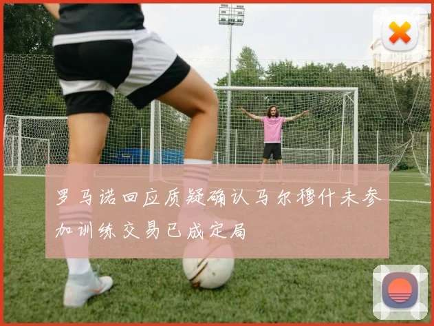 罗马诺回应质疑确认马尔穆什未参加训练交易已成定局