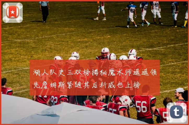湖人队史三双榜揭秘魔术师遥遥领先詹姆斯紧随其后科威也上榜