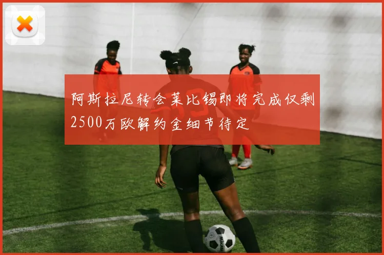 阿斯拉尼转会莱比锡即将完成仅剩2500万欧解约金细节待定
