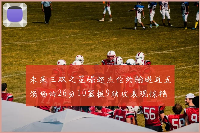 未来三双之星崛起杰伦约翰逊近五场场均26分10篮板9助攻表现惊艳