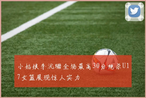 小姑娘李沅珊全场最高30分绝杀U17女篮展现惊人实力