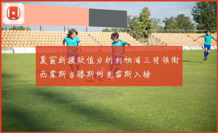 夏窗新援贬值分析利物浦三将领衔西蒙斯吉滕斯约克雷斯入榜