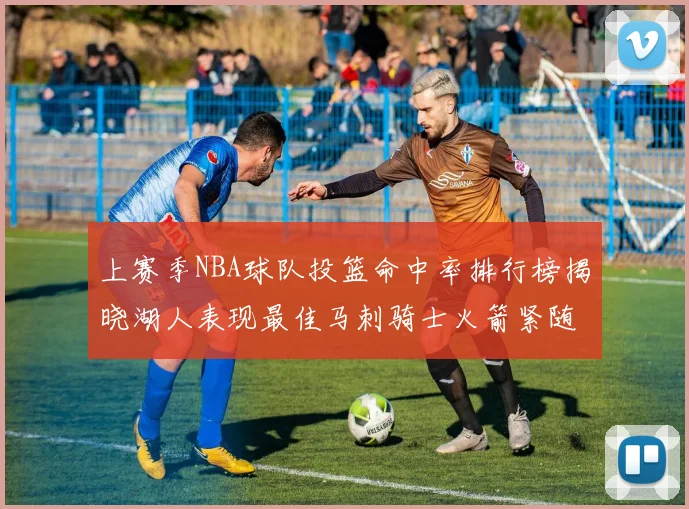 上赛季NBA球队投篮命中率排行榜揭晓湖人表现最佳马刺骑士火箭紧随其后